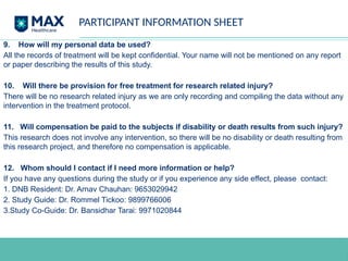 PARTICIPANT INFORMATION SHEET
9. How will my personal data be used?
All the records of treatment will be kept confidential. Your name will not be mentioned on any report
or paper describing the results of this study.
10. Will there be provision for free treatment for research related injury?
There will be no research related injury as we are only recording and compiling the data without any
intervention in the treatment protocol.
11. Will compensation be paid to the subjects if disability or death results from such injury?
This research does not involve any intervention, so there will be no disability or death resulting from
this research project, and therefore no compensation is applicable.
12. Whom should I contact if I need more information or help?
If you have any questions during the study or if you experience any side effect, please contact:
1. DNB Resident: Dr. Arnav Chauhan: 9653029942
2. Study Guide: Dr. Rommel Tickoo: 9899766006
3.Study Co-Guide: Dr. Bansidhar Tarai: 9971020844
 