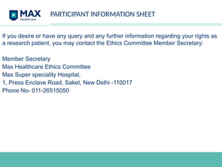 PARTICIPANT INFORMATION SHEET
If you desire or have any query and any further information regarding your rights as
a research patient, you may contact the Ethics Committee Member Secretary:
Member Secretary
Max Healthcare Ethics Committee
Max Super speciality Hospital,
1, Press Enclave Road, Saket, New Delhi -110017
Phone No- 011-26515050
 