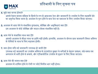 प्रतिभागी के लिए सूचना पत्र
4. मुझे क्या करना होगा?
आपसे केवल मानक प्रक्रिया के हिस्से के रूप में आवश्यक डेटा और जानकारी के उपयोग के लिए सहमति देने
का अनुरोध किया जाता है। अध्ययन के पूरा होने के बाद डेटा का प्रकाशन के लिए उपयोग किया जाएगा।
5. अध्ययन में भाग लेने के संभावित दुष्प्रभाव, जोखिम और असुविधाएं क्या हैं?
इस अध्ययन से कोई जोखिम और साइड इफे क्ट संभावित नहीं हैं।
6. भाग लेने के संभावित लाभ क्या हैं?
आपको अध्ययन से सीधा लाभ या हानि नहीं होगी। हालांकि, अध्ययन के दौरान प्राप्त जानकारी निकट भविष्य
में रोगियों के लाभ के लिए सहायक होगी।
7. क्या होगा यदि नई जानकारी उपलब्ध हो जाती है?
उपलब्ध नई जानकारी का उपयोग भविष्य में टाइफॉइड बुखार के मरीजों के बेहतर प्रबंधन, लंबे समय तक
अस्पताल में भर्ती होने से बचाने, और एंटीबायोटिक उपयोग में सुधार के लिए किया जाएगा।
8. भाग लेने की लागत क्या है?
अध्ययन में शामिल होने से रोगी पर कोई वित्तीय भार नहीं होगा।
 