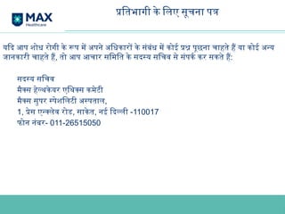 यदि आप शोध रोगी के रूप में अपने अधिकारों के संबंध में कोई प्रश्न पूछना चाहते हैं या कोई अन्य
जानकारी चाहते हैं, तो आप आचार समिति के सदस्य सचिव से संपर्क कर सकते हैं:
सदस्य सचिव
मैक्स हेल्थकेयर एथिक्स कमेटी
मैक्स सुपर स्पेशलिटी अस्पताल,
1, प्रेस एन्क्लेव रोड, साकेत, नई दिल्ली -110017
फोन नंबर- 011-26515050
प्रतिभागी के लिए सूचना पत्र
 