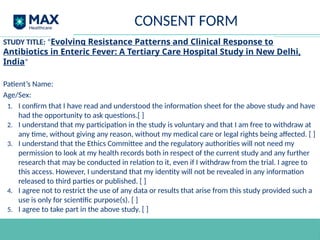 CONSENT FORM
STUDY TITLE: “Evolving Resistance Patterns and Clinical Response to
Antibiotics in Enteric Fever: A Tertiary Care Hospital Study in New Delhi,
India”
Patient’s Name:
Age/Sex:
1. I confirm that I have read and understood the information sheet for the above study and have
had the opportunity to ask questions.[ ]
2. I understand that my participation in the study is voluntary and that I am free to withdraw at
any time, without giving any reason, without my medical care or legal rights being affected. [ ]
3. I understand that the Ethics Committee and the regulatory authorities will not need my
permission to look at my health records both in respect of the current study and any further
research that may be conducted in relation to it, even if I withdraw from the trial. I agree to
this access. However, I understand that my identity will not be revealed in any information
released to third parties or published. [ ]
4. I agree not to restrict the use of any data or results that arise from this study provided such a
use is only for scientific purpose(s). [ ]
5. I agree to take part in the above study. [ ]
 