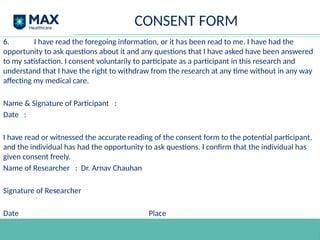 CONSENT FORM
6. I have read the foregoing information, or it has been read to me. I have had the
opportunity to ask questions about it and any questions that I have asked have been answered
to my satisfaction. I consent voluntarily to participate as a participant in this research and
understand that I have the right to withdraw from the research at any time without in any way
affecting my medical care.
Name & Signature of Participant :
Date :
I have read or witnessed the accurate reading of the consent form to the potential participant,
and the individual has had the opportunity to ask questions. I confirm that the individual has
given consent freely.
Name of Researcher : Dr. Arnav Chauhan
Signature of Researcher
Date Place
 