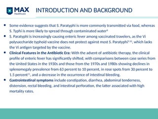 INTRODUCTION AND BACKGROUND
● Some evidence suggests that S. Paratyphi is more commonly transmitted via food, whereas
S. Typhi is more likely to spread through contaminated water8
● S. Paratyphi is increasingly causing enteric fever among vaccinated travelers, as the Vi
polysaccharide typhoid vaccine does not protect against most S. Paratyphi9,10
, which lacks
the Vi antigen targeted by the vaccine.
● Clinical Features in the Antibiotic Era: With the advent of antibiotic therapy, the clinical
profile of enteric fever has significantly shifted, with comparisons between case series from
the United States in the 1930s and those from the 1970s and 1980s showing declines in
splenomegaly prevalence from 63 percent to 10 percent, in rose spots from 30 percent to
1.5 percent11
, and a decrease in the occurrence of intestinal bleeding.
● Gastrointestinal symptoms include constipation, diarrhea, abdominal tenderness,
distension, rectal bleeding, and intestinal perforation, the latter associated with high
mortality rates.
 