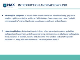 INTRODUCTION AND BACKGROUND
● Neurological symptoms of enteric fever include headache, disordered sleep, psychosis,
myelitis, rigidity, meningitis, and focal CNS infections. Severe cases may cause "typhoid
encephalopathy," marked by altered consciousness, delirium, and confusion.
● Laboratory Findings: Patients with enteric fever often present with anemia and either
leukopenia or leukocytosis, with leukopenia being more common in adults and leukocytosis
more prevalent in children. Anemia and abnormal liver function tests are frequently
observed11,12
, along with elevated serum C-reactive protein levels13.
 