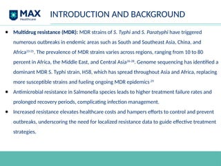 INTRODUCTION AND BACKGROUND
● Multidrug resistance (MDR): MDR strains of S. Typhi and S. Paratyphi have triggered
numerous outbreaks in endemic areas such as South and Southeast Asia, China, and
Africa23-25
. The prevalence of MDR strains varies across regions, ranging from 10 to 80
percent in Africa, the Middle East, and Central Asia26-28
. Genome sequencing has identified a
dominant MDR S. Typhi strain, H58, which has spread throughout Asia and Africa, replacing
more susceptible strains and fueling ongoing MDR epidemics.29
● Antimicrobial resistance in Salmonella species leads to higher treatment failure rates and
prolonged recovery periods, complicating infection management.
● Increased resistance elevates healthcare costs and hampers efforts to control and prevent
outbreaks, underscoring the need for localized resistance data to guide effective treatment
strategies.
 