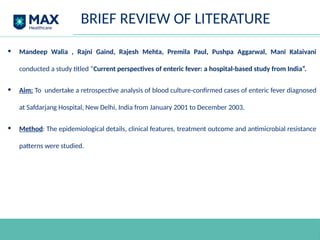 • Mandeep Walia , Rajni Gaind, Rajesh Mehta, Premila Paul, Pushpa Aggarwal, Mani Kalaivani
conducted a study titled “Current perspectives of enteric fever: a hospital-based study from India”.
• Aim: To undertake a retrospective analysis of blood culture-confirmed cases of enteric fever diagnosed
at Safdarjang Hospital, New Delhi, India from January 2001 to December 2003.
• Method: The epidemiological details, clinical features, treatment outcome and antimicrobial resistance
patterns were studied.
BRIEF REVIEW OF LITERATURE
 