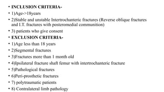• INCLUSION CRITERIA-
• 1)Age->18years
• 2)Stable and unstable Intertrochanteric fractures (Reverse oblique fractures
and I.T. fractures with posteromedial communition)
• 3) patients who give consent
• EXCLUSION CRITERIA-
• 1)Age less than 18 years
• 2)Segmental fractures
• 3)Fractures more than 1 month old
• 4)Ipsilateral fracture shaft femur with intertrochanteric fracture
• 5)Pathological fractures
• 6)Peri-prosthetic fractures
• 7) polytraumatic patients
• 8) Contralateral limb pathology
 