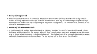 • Postoperative protocol
• Intravenous antibiotics will be continued. The suction drain will be removed after 48 hours along with 1st
wound check-up. Dynamic quadriceps exercises will be started from day 3. Gait training with partial weight
bearing will be started from day 7 depending on the patient’s compliance. The sutures will be removed on the
10th-12th postoperative day.
• Follow-up and Result evaluation
• All patients will be advised regular follow-up at 3 weekly intervals, till the 12th postoperative week. Further
follow-up will be advised for the patients who will show complications associated with twin screw derotation
type or single helical blade type cephalomedullary nail . Weight-bearing will be gradually increased as per the
radiological evaluation of the fractured site. The hip scoring will be done as per the following:
 