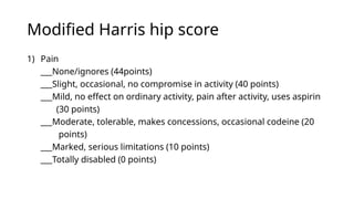Modified Harris hip score
1) Pain
___None/ignores (44points)
___Slight, occasional, no compromise in activity (40 points)
___Mild, no effect on ordinary activity, pain after activity, uses aspirin
(30 points)
___Moderate, tolerable, makes concessions, occasional codeine (20
points)
___Marked, serious limitations (10 points)
___Totally disabled (0 points)
 