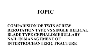 TOPIC
COMPARISION OF TWIN SCREW
DEROTATION TYPE VS SINGLE HELICAL
BLADE TYPE CEPHALOMEDULLARY
NAIL IN MANAGEMENT OF
INTERTROCHANTERIC FRACTURE
 