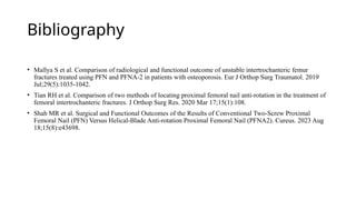 Bibliography
• Mallya S et al. Comparison of radiological and functional outcome of unstable intertrochanteric femur
fractures treated using PFN and PFNA-2 in patients with osteoporosis. Eur J Orthop Surg Traumatol. 2019
Jul;29(5):1035-1042.
• Tian RH et al. Comparison of two methods of locating proximal femoral nail anti-rotation in the treatment of
femoral intertrochanteric fractures. J Orthop Surg Res. 2020 Mar 17;15(1):108.
• Shah MR et al. Surgical and Functional Outcomes of the Results of Conventional Two-Screw Proximal
Femoral Nail (PFN) Versus Helical-Blade Anti-rotation Proximal Femoral Nail (PFNA2). Cureus. 2023 Aug
18;15(8):e43698.
 