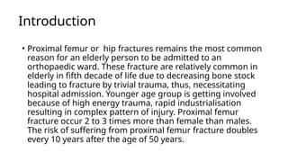 Introduction
• Proximal femur or hip fractures remains the most common
reason for an elderly person to be admitted to an
orthopaedic ward. These fracture are relatively common in
elderly in fifth decade of life due to decreasing bone stock
leading to fracture by trivial trauma, thus, necessitating
hospital admission. Younger age group is getting involved
because of high energy trauma, rapid industrialisation
resulting in complex pattern of injury. Proximal femur
fracture occur 2 to 3 times more than female than males.
The risk of suffering from proximal femur fracture doubles
every 10 years after the age of 50 years.
 