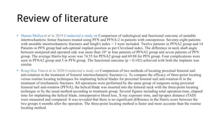 Review of literature
• Sharan Mallya et al in 2019 Conducted a study on Comparison of radiological and functional outcome of unstable
intertrochanteric femur fractures treated using PFN and PFNA-2 in patients with osteoporosis Seventy-eight patients
with unstable intertrochanteric fractures and Singh's index < 3 were included. Twelve patients in PFNA2 group and 14
Patients in PFN group had sub-optimal implant position as per Cleveland index. The difference in neck shaft angle
between uninjured and operated side was more than 10° in four patients of PFNA2 group and seven patients of PFN
group. The average Harris hip score was 74.55 for PFNA2 group and 69.88 for PFN group. Four complications were
seen in PFNA2 group and 5 in PFN group. The functional outcome (p = 0.102) achieved with both the implants was
similar.
• Rong-Hua Tianet al in 2020 Conducted a study on Comparison of two methods of locating proximal femoral nail
anti-rotation in the treatment of femoral intertrochanteric fractures i.e. To compare the efficacy of three-point locating
versus routine locating techniques for implanting helical blades for proximal femoral nail anti-rotation-II in the
treatment of trochanteric fractures. All operations were performed by the same group of surgeons using proximal
femoral nail anti-rotation (PFNA); the helical blade was inserted into the femoral neck with the three-point locating
technique or by the usual method according to treatment group. Several figures including total operation time, elapsed
time for implanting the helical blade, intraoperative blood loss, X-ray exposure time, and tip-apex distance (TAD)
were measured and compared. It was revealed that there is no significant difference in the Harris score between the
two groups 6 months after the operation. The three-point locating method is faster and more accurate than the routine
locating method.
 