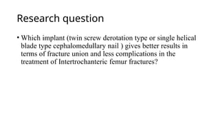 Research question
• Which implant (twin screw derotation type or single helical
blade type cephalomedullary nail ) gives better results in
terms of fracture union and less complications in the
treatment of Intertrochanteric femur fractures?
 