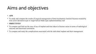 Aims and objectives
• AIM
• To study and compare the results of surgical management of Inter-trochanteric femoral fractures treated by
twin screw derotation type or single helical blade type cephalomedullary nail
• OBJECTIVES
• To compare and find out the ease of use of implant and time taken in fracture union in terms of radiological
outcome and functional restoration.
• To compare and study the complications associated with the individual implant and their management.
 