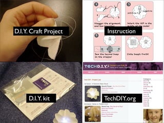 D.I.Y. Craft Project
2
stagger the alignment 
and sew together 
1
2
3
3
Insert the LED in the 
middle of the pedal
positive + 
- negative
Sew the second snap 
on the wrapper
(-)(-) (+)
9
Close snaps. Finish!
Instruction
D.I.Y. kit TechDIY.org
 
