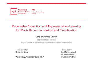 Knowledge	Extrac0on	and	Representa0on	Learning	
for	Music	Recommenda0on	and	Classiﬁca0on	
		
Sergio	Oramas	Mar>n	
Doctoral	Thesis	Defense	
Departament	of	Informa0on	and	Communica0on	Technologies	
Thesis	Director:	
Dr.	Xavier	Serra	
	
Wednesday,	November	29th,	2017	
Thesis	Board:	
Dr.	Markus	Schedl	
Dr.	Emilia	Gómez	
Dr.	Brian	Whitman	
 