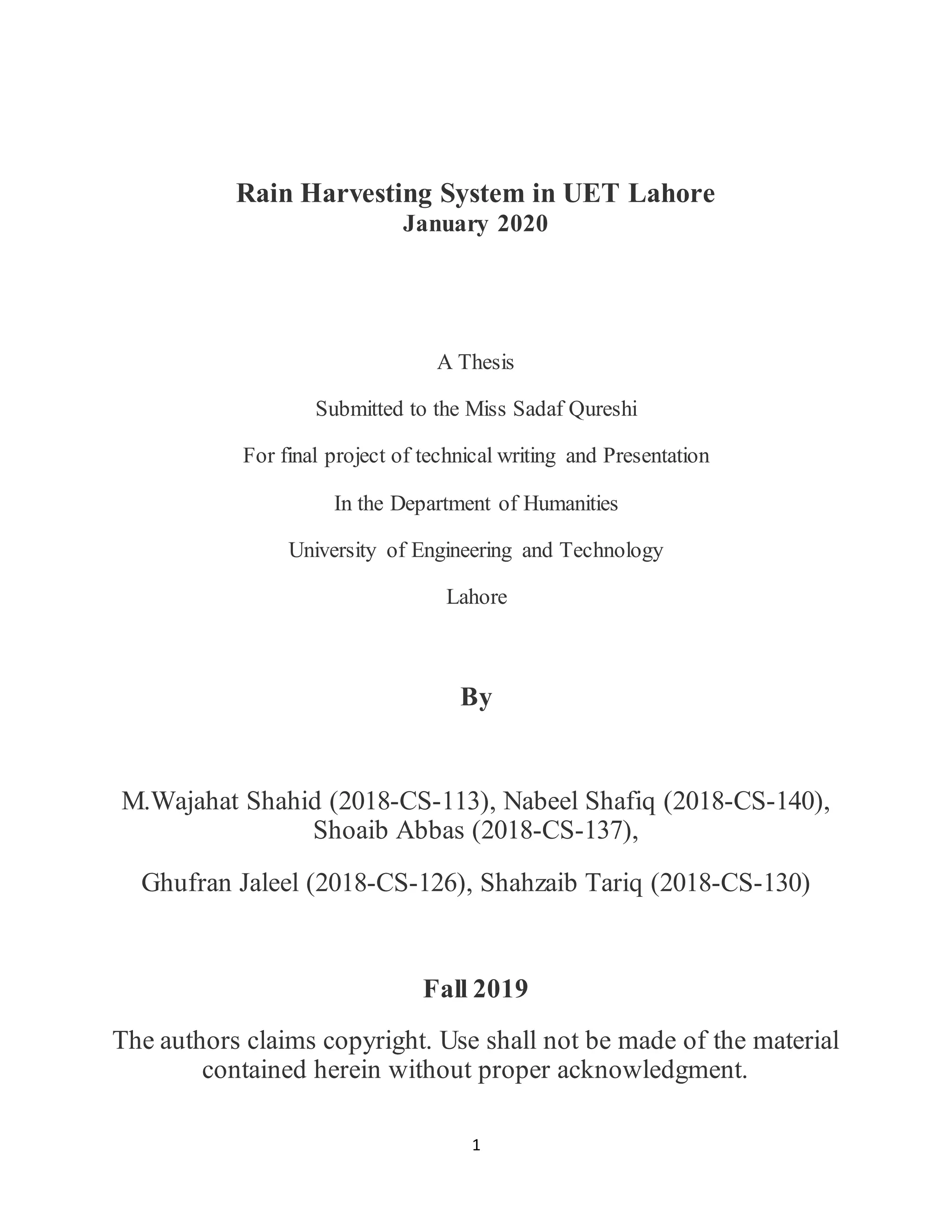 1
Rain Harvesting System in UET Lahore
January 2020
A Thesis
Submitted to the Miss Sadaf Qureshi
For final project of technical writing and Presentation
In the Department of Humanities
University of Engineering and Technology
Lahore
By
M.Wajahat Shahid (2018-CS-113), Nabeel Shafiq (2018-CS-140),
Shoaib Abbas (2018-CS-137),
Ghufran Jaleel (2018-CS-126), Shahzaib Tariq (2018-CS-130)
Fall 2019
The authors claims copyright. Use shall not be made of the material
contained herein without proper acknowledgment.
 