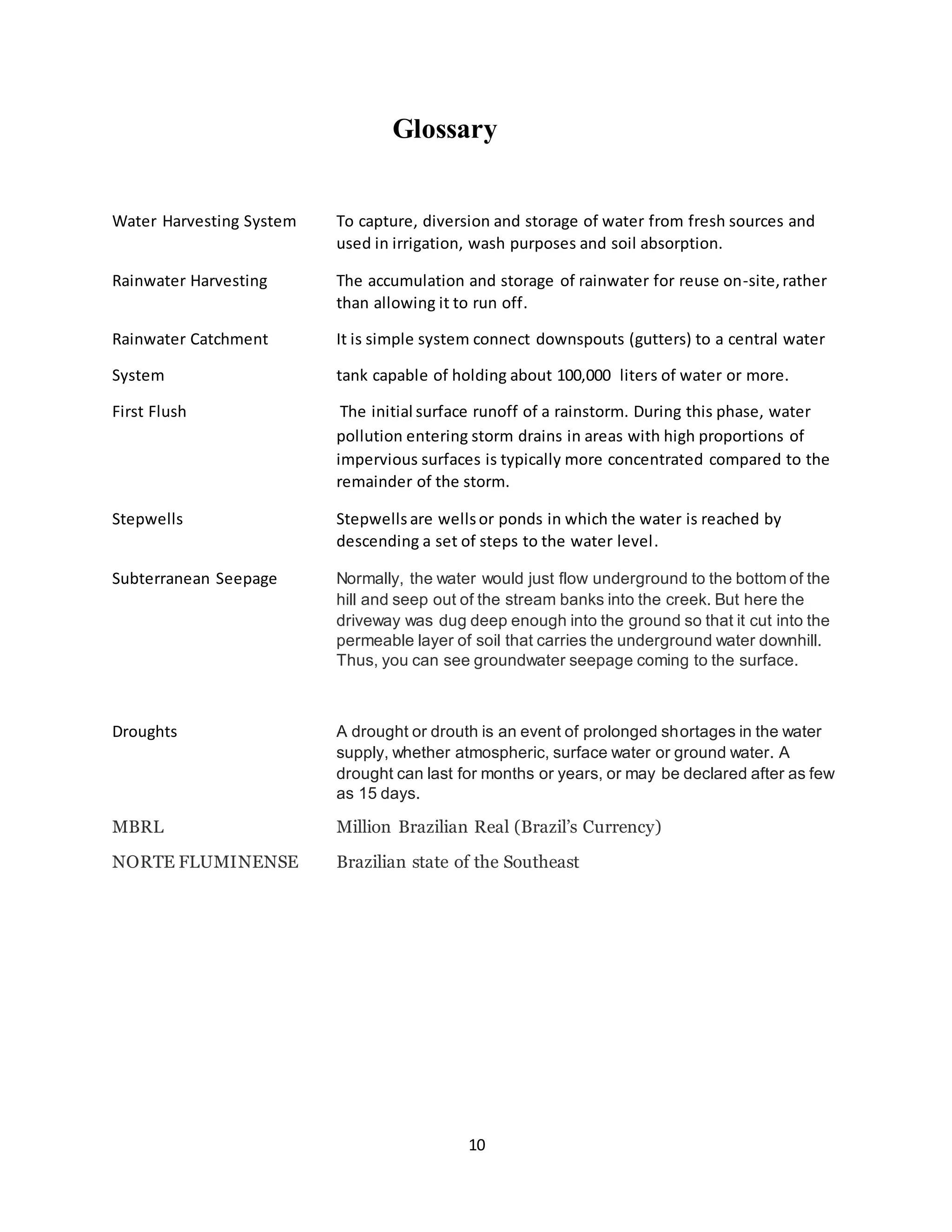 10
Glossary
Water Harvesting System To capture, diversion and storage of water from fresh sources and
used in irrigation, wash purposes and soil absorption.
Rainwater Harvesting The accumulation and storage of rainwater for reuse on-site,rather
than allowing it to run off.
Rainwater Catchment It is simple system connect downspouts (gutters) to a central water
System tank capable of holding about 100,000 liters of water or more.
First Flush The initial surface runoff of a rainstorm. During this phase, water
pollution entering storm drains in areas with high proportions of
impervious surfaces is typically more concentrated compared to the
remainder of the storm.
Stepwells Stepwells are wellsor ponds in which the water is reached by
descending a set of steps to the water level.
Subterranean Seepage Normally, the water would just flow underground to the bottom of the
hill and seep out of the stream banks into the creek. But here the
driveway was dug deep enough into the ground so that it cut into the
permeable layer of soil that carries the underground water downhill.
Thus, you can see groundwater seepage coming to the surface.
Droughts A drought or drouth is an event of prolonged shortages in the water
supply, whether atmospheric, surface water or ground water. A
drought can last for months or years, or may be declared after as few
as 15 days.
MBRL Million Brazilian Real (Brazil’s Currency)
NORTE FLUMINENSE Brazilian state of the Southeast
 