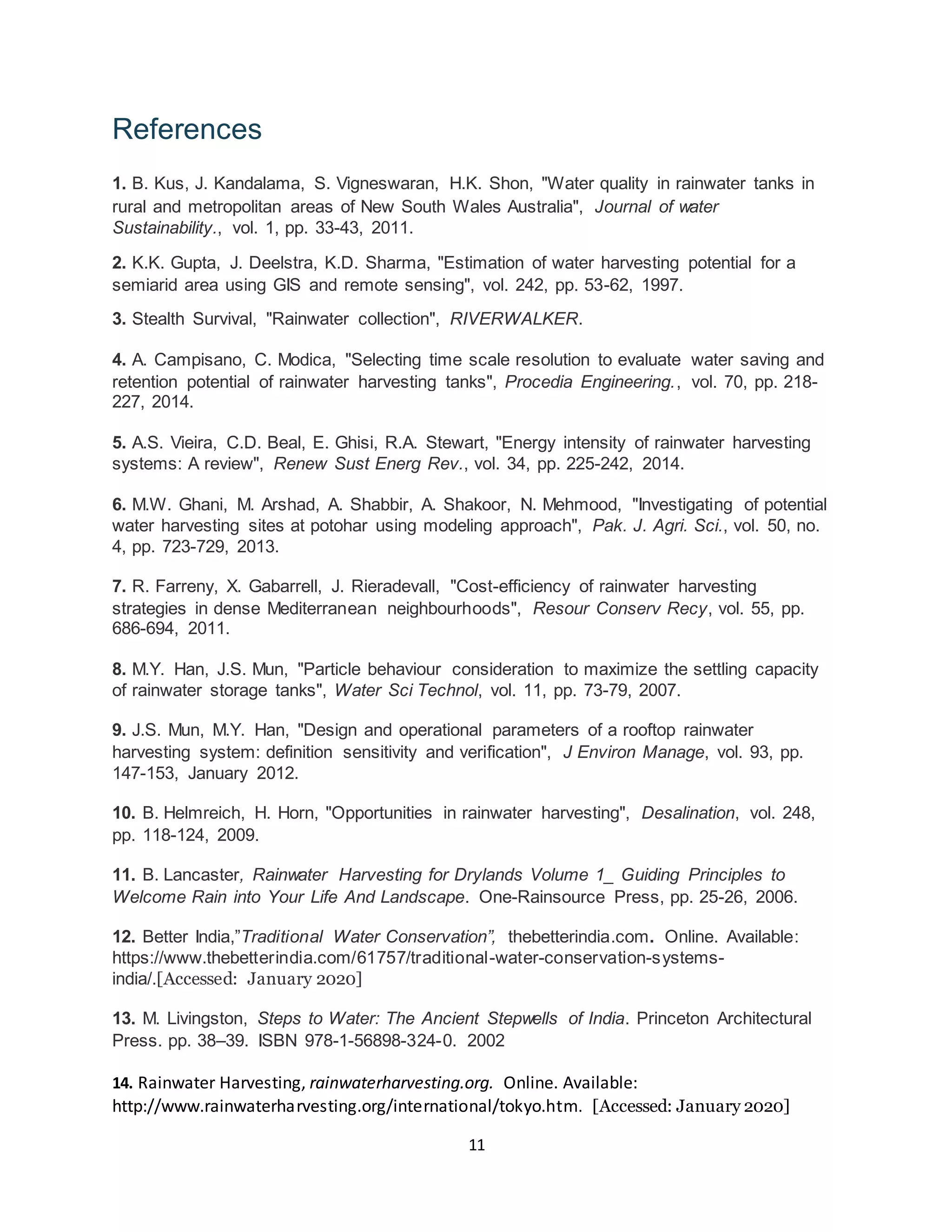 11
References
1. B. Kus, J. Kandalama, S. Vigneswaran, H.K. Shon, "Water quality in rainwater tanks in
rural and metropolitan areas of New South Wales Australia", Journal of water
Sustainability., vol. 1, pp. 33-43, 2011.
2. K.K. Gupta, J. Deelstra, K.D. Sharma, "Estimation of water harvesting potential for a
semiarid area using GIS and remote sensing", vol. 242, pp. 53-62, 1997.
3. Stealth Survival, "Rainwater collection", RIVERWALKER.
4. A. Campisano, C. Modica, "Selecting time scale resolution to evaluate water saving and
retention potential of rainwater harvesting tanks", Procedia Engineering., vol. 70, pp. 218-
227, 2014.
5. A.S. Vieira, C.D. Beal, E. Ghisi, R.A. Stewart, "Energy intensity of rainwater harvesting
systems: A review", Renew Sust Energ Rev., vol. 34, pp. 225-242, 2014.
6. M.W. Ghani, M. Arshad, A. Shabbir, A. Shakoor, N. Mehmood, "Investigating of potential
water harvesting sites at potohar using modeling approach", Pak. J. Agri. Sci., vol. 50, no.
4, pp. 723-729, 2013.
7. R. Farreny, X. Gabarrell, J. Rieradevall, "Cost-efficiency of rainwater harvesting
strategies in dense Mediterranean neighbourhoods", Resour Conserv Recy, vol. 55, pp.
686-694, 2011.
8. M.Y. Han, J.S. Mun, "Particle behaviour consideration to maximize the settling capacity
of rainwater storage tanks", Water Sci Technol, vol. 11, pp. 73-79, 2007.
9. J.S. Mun, M.Y. Han, "Design and operational parameters of a rooftop rainwater
harvesting system: definition sensitivity and verification", J Environ Manage, vol. 93, pp.
147-153, January 2012.
10. B. Helmreich, H. Horn, "Opportunities in rainwater harvesting", Desalination, vol. 248,
pp. 118-124, 2009.
11. B. Lancaster, Rainwater Harvesting for Drylands Volume 1_ Guiding Principles to
Welcome Rain into Your Life And Landscape. One-Rainsource Press, pp. 25-26, 2006.
12. Better India,”Traditional Water Conservation”, thebetterindia.com. Online. Available:
https://www.thebetterindia.com/61757/traditional-water-conservation-systems-
india/.[Accessed: January 2020]
13. M. Livingston, Steps to Water: The Ancient Stepwells of India. Princeton Architectural
Press. pp. 38–39. ISBN 978-1-56898-324-0. 2002
14. Rainwater Harvesting, rainwaterharvesting.org. Online. Available:
http://www.rainwaterharvesting.org/international/tokyo.htm. [Accessed: January 2020]
 