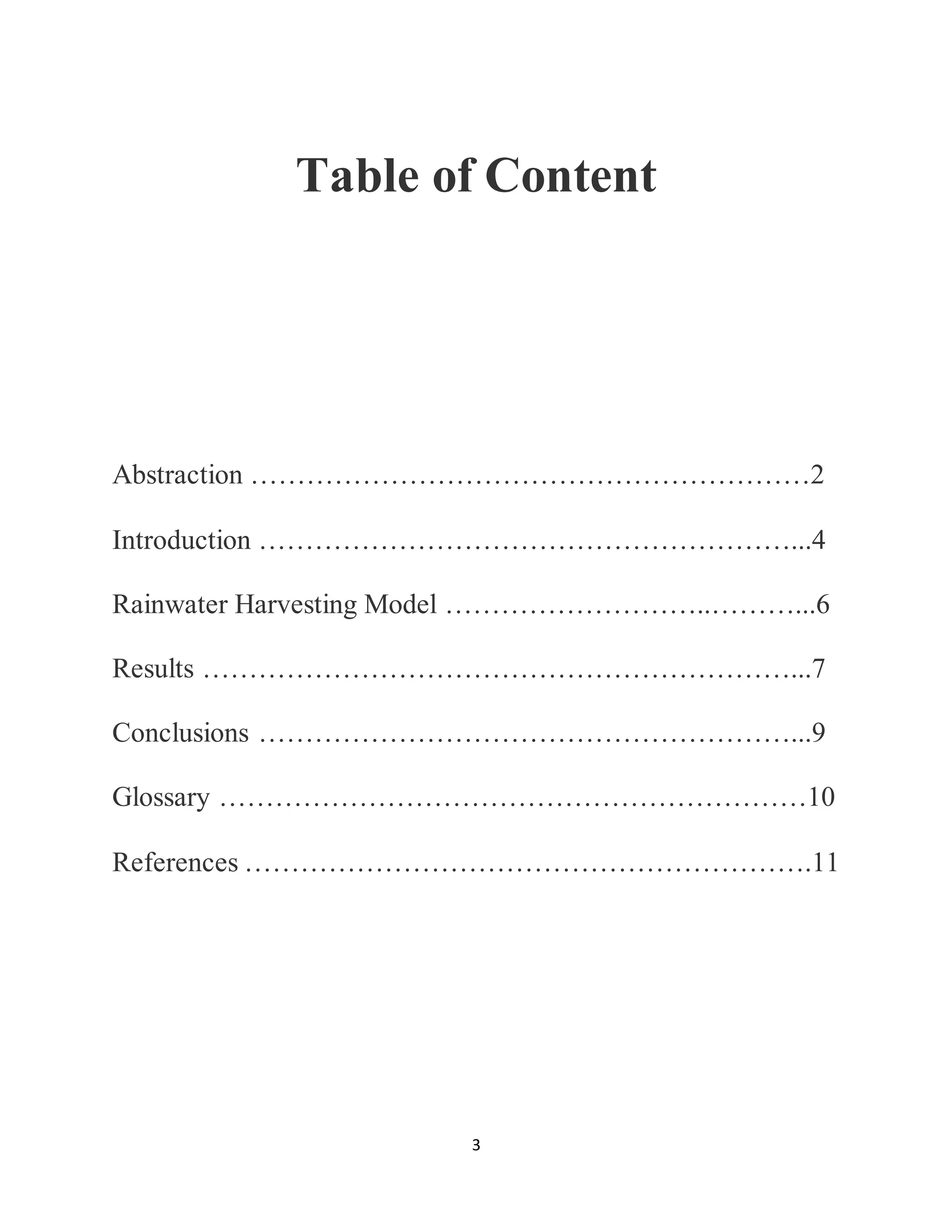 3
Table of Content
Abstraction ……………………………………………………2
Introduction …………………………………………………...4
Rainwater Harvesting Model ………………………..………...6
Results ………………………………………………………...7
Conclusions …………………………………………………...9
Glossary ………………………………………………………10
References …………………………………………………….11
 