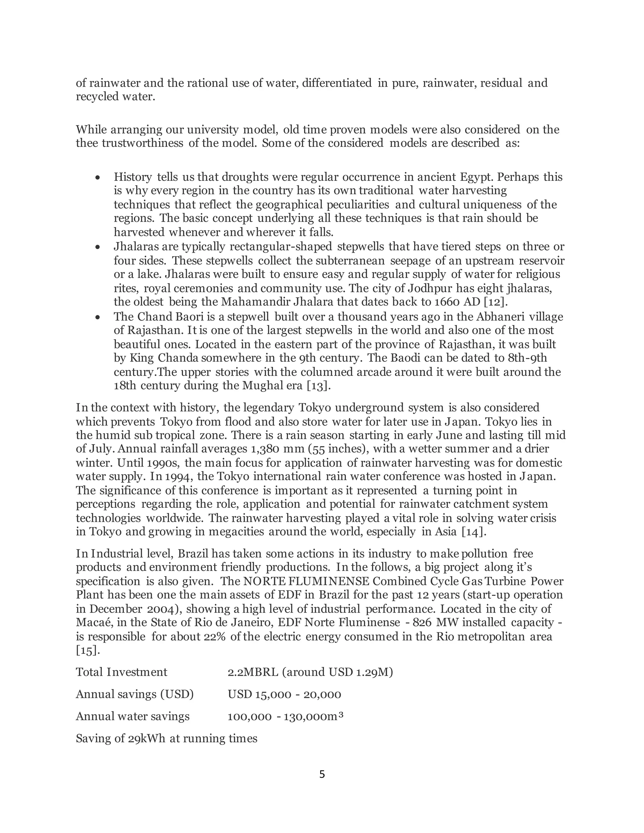5
of rainwater and the rational use of water, differentiated in pure, rainwater, residual and
recycled water.
While arranging our university model, old time proven models were also considered on the
thee trustworthiness of the model. Some of the considered models are described as:
 History tells us that droughts were regular occurrence in ancient Egypt. Perhaps this
is why every region in the country has its own traditional water harvesting
techniques that reflect the geographical peculiarities and cultural uniqueness of the
regions. The basic concept underlying all these techniques is that rain should be
harvested whenever and wherever it falls.
 Jhalaras are typically rectangular-shaped stepwells that have tiered steps on three or
four sides. These stepwells collect the subterranean seepage of an upstream reservoir
or a lake. Jhalaras were built to ensure easy and regular supply of water for religious
rites, royal ceremonies and community use. The city of Jodhpur has eight jhalaras,
the oldest being the Mahamandir Jhalara that dates back to 1660 AD [12].
 The Chand Baori is a stepwell built over a thousand years ago in the Abhaneri village
of Rajasthan. It is one of the largest stepwells in the world and also one of the most
beautiful ones. Located in the eastern part of the province of Rajasthan, it was built
by King Chanda somewhere in the 9th century. The Baodi can be dated to 8th-9th
century.The upper stories with the columned arcade around it were built around the
18th century during the Mughal era [13].
In the context with history, the legendary Tokyo underground system is also considered
which prevents Tokyo from flood and also store water for later use in Japan. Tokyo lies in
the humid sub tropical zone. There is a rain season starting in early June and lasting till mid
of July. Annual rainfall averages 1,380 mm (55 inches), with a wetter summer and a drier
winter. Until 1990s, the main focus for application of rainwater harvesting was for domestic
water supply. In 1994, the Tokyo international rain water conference was hosted in Japan.
The significance of this conference is important as it represented a turning point in
perceptions regarding the role, application and potential for rainwater catchment system
technologies worldwide. The rainwater harvesting played a vital role in solving water crisis
in Tokyo and growing in megacities around the world, especially in Asia [14].
In Industrial level, Brazil has taken some actions in its industry to make pollution free
products and environment friendly productions. In the follows, a big project along it’s
specification is also given. The NORTE FLUMINENSE Combined Cycle Gas Turbine Power
Plant has been one the main assets of EDF in Brazil for the past 12 years (start-up operation
in December 2004), showing a high level of industrial performance. Located in the city of
Macaé, in the State of Rio de Janeiro, EDF Norte Fluminense - 826 MW installed capacity -
is responsible for about 22% of the electric energy consumed in the Rio metropolitan area
[15].
Total Investment 2.2MBRL (around USD 1.29M)
Annual savings (USD) USD 15,000 - 20,000
Annual water savings 100,000 - 130,000m³
Saving of 29kWh at running times
 