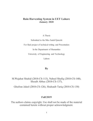 1
Rain Harvesting System in UET Lahore
January 2020
A Thesis
Submitted to the Miss Sadaf Qureshi
For final project of technical writing and Presentation
In the Department of Humanities
University of Engineering and Technology
Lahore
By
M.Wajahat Shahid (2018-CS-113), Nabeel Shafiq (2018-CS-140),
Shoaib Abbas (2018-CS-137),
Ghufran Jaleel (2018-CS-126), Shahzaib Tariq (2018-CS-130)
Fall 2019
The authors claims copyright. Use shall not be made of the material
contained herein without proper acknowledgment.
 