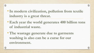 •In modern civilization, pollution from textile
industry is a great threat.
•Each year the world generates 400 billion tons
of industrial waste.
•The wastage generate due to garments
washing is also can be a curse for our
environment.
 