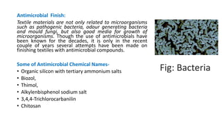 Antimicrobial Finish:
Textile materials are not only related to microorganisms
such as pathogenic bacteria, odour generating bacteria
and mould fungi, but also good media for growth of
microorganisms. Though the use of antimicrobials have
been known for the decades, it is only in the recent
couple of years several attempts have been made on
finishing textiles with antimicrobial compounds.
Some of Antimicrobial Chemical Names-
• Organic silicon with tertiary ammonium salts
• Biozol,
• Thimol,
• Alkylenbisphenol sodium salt
• 3,4,4-Trichlorocarbanilin
• Chitosan
Fig: Bacteria
 