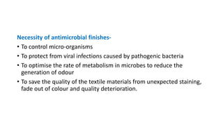 Necessity of antimicrobial finishes-
• To control micro-organisms
• To protect from viral infections caused by pathogenic bacteria
• To optimise the rate of metabolism in microbes to reduce the
generation of odour
• To save the quality of the textile materials from unexpected staining,
fade out of colour and quality deterioration.
 