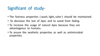 Significant of study-
• The fastness properties ( wash, light, color ) should be maintained.
• To decrease the lost of dyes and to avoid from fading.
• To increase the usage of natural dyes because they are
advantageous to humans.
• To assure the aesthetic properties as well as antimicrobial
properties.
 