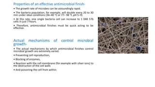 Properties of an effective antimicrobial finish-
• The growth rate of microbes can be astoundingly rapid.
• The bacteria population, for example, will double every 20 to 30
min under ideal conditions (36–40 °C or 77– 98 °F, pH 5–9)
• At this rate, one single bacteria cell can increase to 1 048 576
cells in just 7 hours.
• Therefore, antimicrobial finishes must be quick acting to be
effective.
Actual mechanisms of control microbial
growth-
• The actual mechanisms by which antimicrobial finishes control
microbial growth are extremely varied.
• Preventing cell reproduction,
• Blocking of enzymes,
• Reaction with the cell membrane (for example with silver ions) to
the destruction of the cell walls
• And poisoning the cell from within.
 
