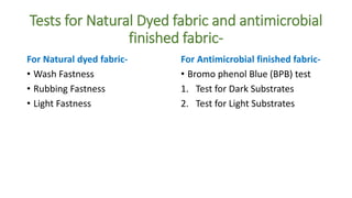 Tests for Natural Dyed fabric and antimicrobial
finished fabric-
For Natural dyed fabric-
• Wash Fastness
• Rubbing Fastness
• Light Fastness
For Antimicrobial finished fabric-
• Bromo phenol Blue (BPB) test
1. Test for Dark Substrates
2. Test for Light Substrates
 