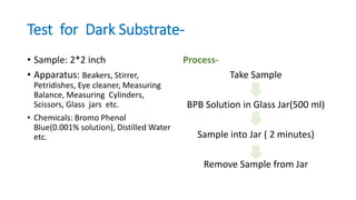Test for Dark Substrate-
• Sample: 2*2 inch
• Apparatus: Beakers, Stirrer,
Petridishes, Eye cleaner, Measuring
Balance, Measuring Cylinders,
Scissors, Glass jars etc.
• Chemicals: Bromo Phenol
Blue(0.001% solution), Distilled Water
etc.
Process-
Take Sample
BPB Solution in Glass Jar(500 ml)
Sample into Jar ( 2 minutes)
Remove Sample from Jar
 