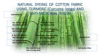 NATURAL DYEING OF COTTON FABRIC
USING TURMERIC (Curcuma longa) AND
ANTI-MICROBIAL FINISHSubmitted By
Abdullah Al Bitar
Roll-702,Reg-4581
B. M. Tanimul Islam
Roll-700,Reg-4578
Md. Naimul Hasan
Roll-698,Reg-4576
Md. Anisur Rahman
Roll-699,Reg-4577
Ananna Rahman
Roll-703,Reg-4587
Khandakar Hasanuzzaman
Roll-704, Reg-4589
Md. Shariful Huda
Roll-711,Reg-4602
Md. Naim Hasan Towhid
Roll-707, Reg-4592
S.K. Asgar Hossain
Roll-701,Reg-4580
Submitted To
Avik Kumar Dhar
 
