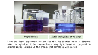 From the above experiment we can see that the solution which is obtained
after the agitation of the sample has a very light shade as compared to
original purple solution. So this means that sample is well-treated.
Original Solution Solution after agitation of the sample
 