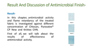 Result And Discussion of Antimicrobial Finish-
Result-
In this chapter, antimicrobial activity
and flame retardancy of the treated
fabric is investigated against different
concentration of Chtosan, Pyrovatex®
CP New and Knittex CHN.
First of all, we will talk about the
results of effectiveness of
antimicrobial activity.
Sample 1
Sample 2
Sample 3
 