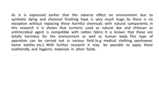 As it is expressed earlier that the adverse effect on environment due to
synthetic dying and chemical finishing have is very much huge. So there is no
exception without replacing these harmful chemicals with natural components. In
this research it is shown that turmeric used as natural dye and chitosan as
antimicrobial agent is compatible with cotton fabric. It is known that these are
totally harmless for the environment as well as human body. This type of
operation can be carried out in various field (e.g. medical clothing, sportswear,
home textiles etc.). With further research it may be possible to apply these
ecofriendly and hygienic materials in other fields.
 
