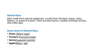 Natural Dyes:
Dyes made from natural substances, usually from the bark, leaves, roots,
flowers, or wood of a plant. There are also insects, notably cochineal and lac,
that make dyes.
Some names of Natural Dyes:
• Onion (Allium cepa)
• Turmeric (Curcuma longa)
• Henna(Lawsonia inermis)
• Apple(Malus spp)
 