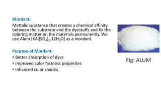 Mordant:
Mettalic substance that creates a chemical affinity
between the substrate and the dyestuffs and fix the
coloring matter on the materials permanently. We
use Alum [KAl(SO4)2.12H2O] as a mordant.
Purpose of Mordant-
• Better absorption of dyes
• Improved color fastness properties
• Inhanced color shades.
Fig: ALUM
 