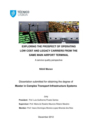 EXPLORING THE PROSPECT OF OPERATING
LOW COST AND LEGACY CARRIERS FROM THE
SAME MAIN AIRPORT TERMINAL
A service quality perspective
Nikhil Menon
Dissertation submitted for obtaining the degree of
Master in Complex Transport Infrastructure Systems
Jury
President: Prof. Luis Guilherme Picado Santos
Supervisor: Prof. Maria do Rosário Mauricio Ribeiro Macário
Member: Prof. Vasco Domingos Moreira Lopes Miranda dos Reis
December 2012
 