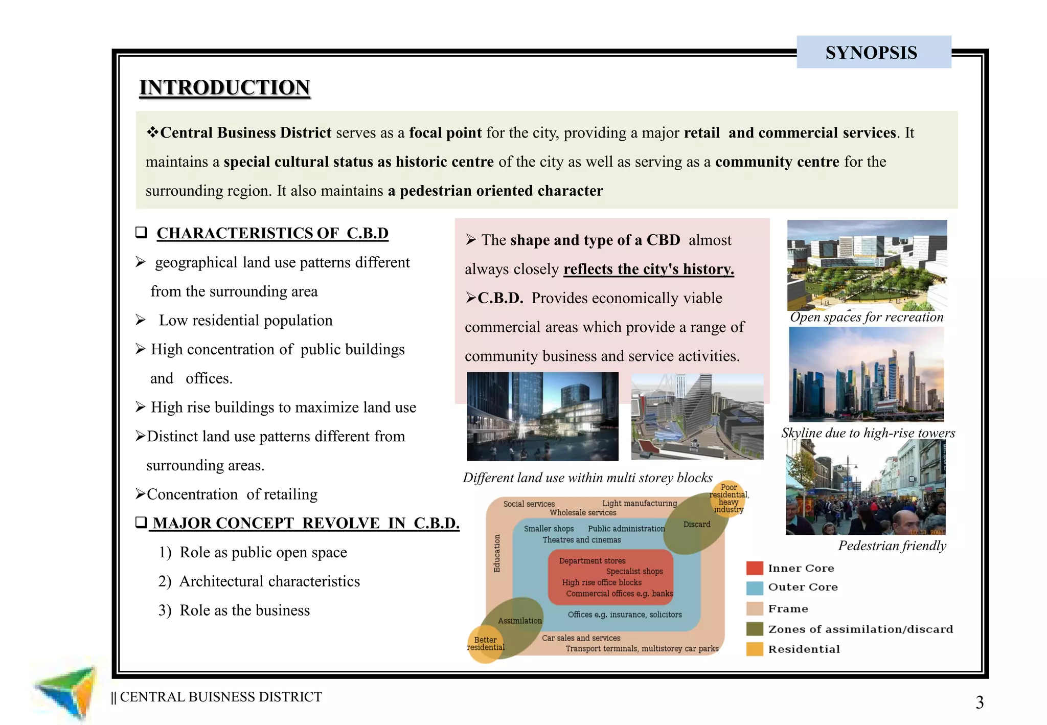 3
Central Business District serves as a focal point for the city, providing a major retail and commercial services. It
maintains a special cultural status as historic centre of the city as well as serving as a community centre for the
surrounding region. It also maintains a pedestrian oriented character
 The shape and type of a CBD almost
always closely reflects the city's history.
C.B.D. Provides economically viable
commercial areas which provide a range of
community business and service activities.
 CHARACTERISTICS OF C.B.D
 geographical land use patterns different
from the surrounding area
 Low residential population
 High concentration of public buildings
and offices.
 High rise buildings to maximize land use
Distinct land use patterns different from
surrounding areas.
Concentration of retailing
 MAJOR CONCEPT REVOLVE IN C.B.D.
1) Role as public open space
2) Architectural characteristics
3) Role as the business
INTRODUCTION
Open spaces for recreation
Skyline due to high-rise towers
Pedestrian friendly
Different land use within multi storey blocks
|| CENTRAL BUISNESS DISTRICT
SYNOPSIS
 