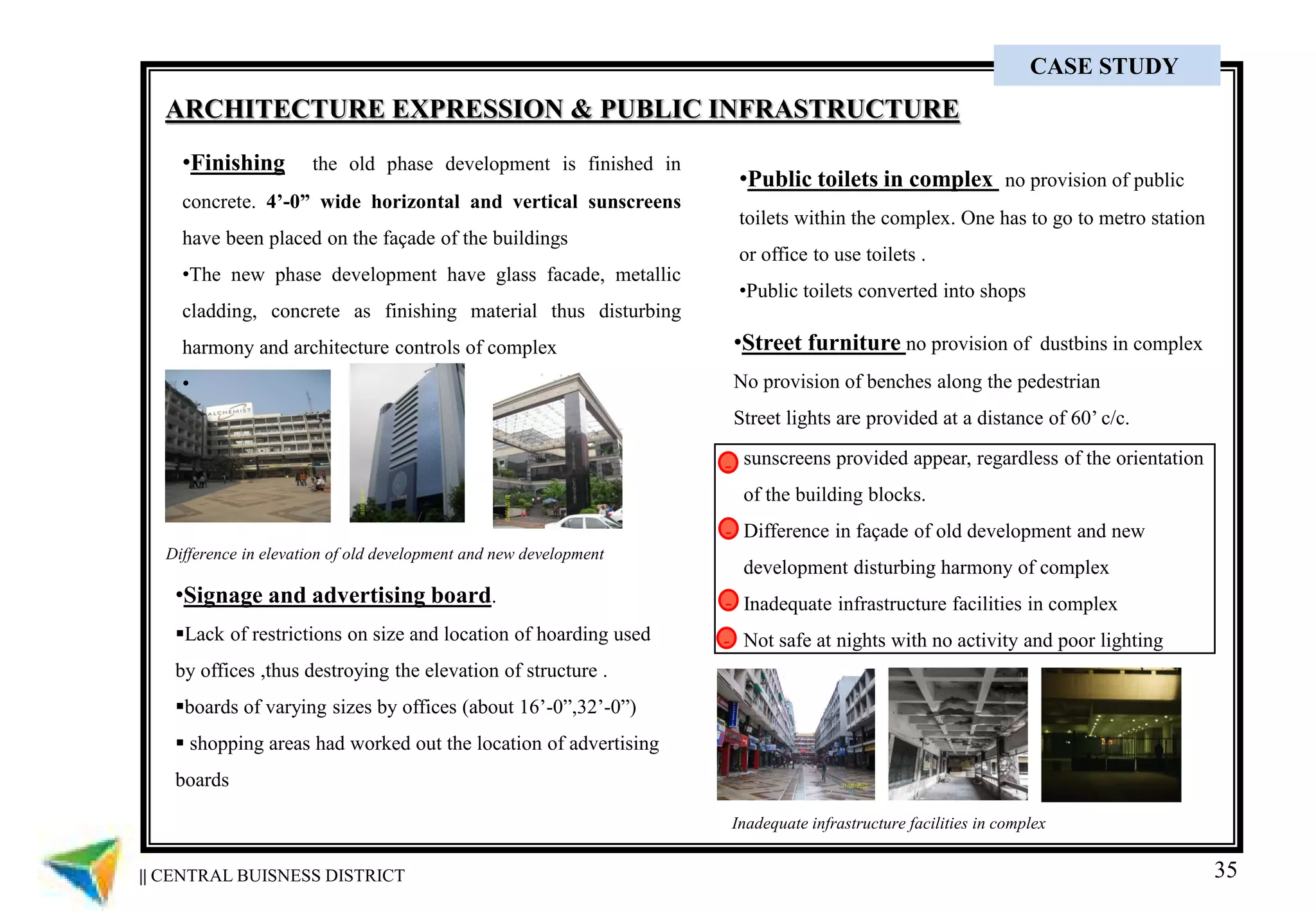 35
ARCHITECTURE EXPRESSION & PUBLIC INFRASTRUCTURE
•Finishing the old phase development is finished in
concrete. 4’-0” wide horizontal and vertical sunscreens
have been placed on the façade of the buildings
•The new phase development have glass facade, metallic
cladding, concrete as finishing material thus disturbing
harmony and architecture controls of complex
•
•Signage and advertising board.
Lack of restrictions on size and location of hoarding used
by offices ,thus destroying the elevation of structure .
boards of varying sizes by offices (about 16’-0”,32’-0”)
 shopping areas had worked out the location of advertising
boards
•Public toilets in complex no provision of public
toilets within the complex. One has to go to metro station
or office to use toilets .
•Public toilets converted into shops
•Street furniture no provision of dustbins in complex
No provision of benches along the pedestrian
Street lights are provided at a distance of 60’ c/c.
sunscreens provided appear, regardless of the orientation
of the building blocks.
Difference in façade of old development and new
development disturbing harmony of complex
Inadequate infrastructure facilities in complex
Not safe at nights with no activity and poor lighting
-
-
-
-
Inadequate infrastructure facilities in complex
Difference in elevation of old development and new development
|| CENTRAL BUISNESS DISTRICT
CASE STUDY
 