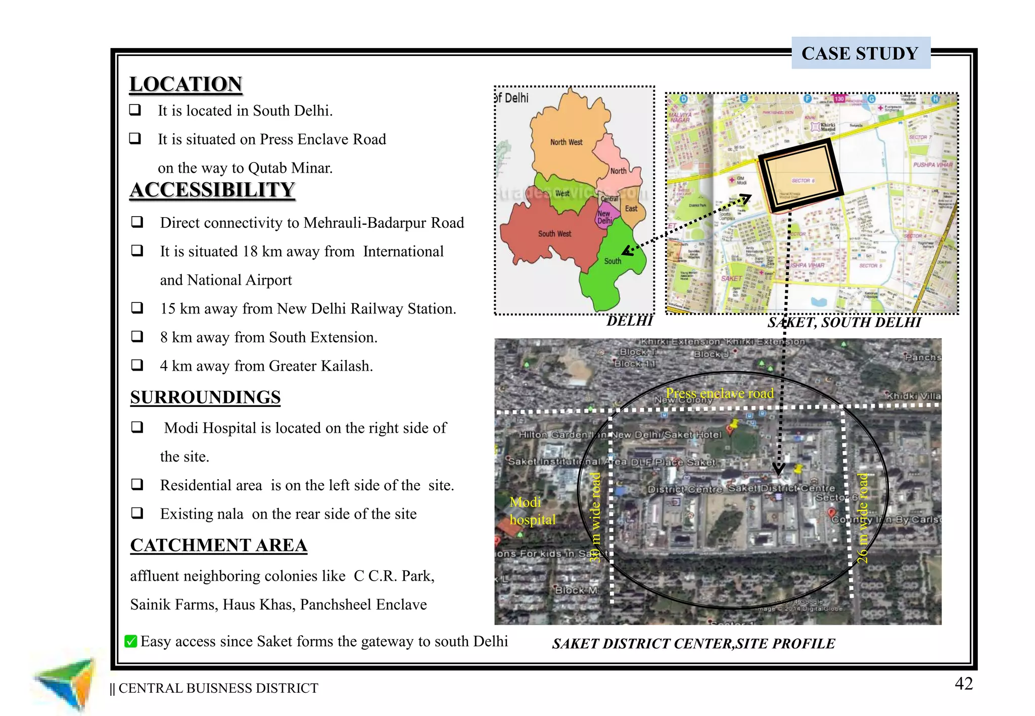 42
LOCATION
 It is located in South Delhi.
 It is situated on Press Enclave Road
on the way to Qutab Minar.
ACCESSIBILITY
 Direct connectivity to Mehrauli-Badarpur Road
 It is situated 18 km away from International
and National Airport
 15 km away from New Delhi Railway Station.
 8 km away from South Extension.
 4 km away from Greater Kailash.
SURROUNDINGS
 Modi Hospital is located on the right side of
the site.
 Residential area is on the left side of the site.
 Existing nala on the rear side of the site
CATCHMENT AREA
affluent neighboring colonies like C C.R. Park,
Sainik Farms, Haus Khas, Panchsheel Enclave
SAKET DISTRICT CENTER,SITE PROFILE
SAKET, SOUTH DELHIDELHI
Modi
hospital
Press enclave road
26mwideroad
30mwideroad
|| CENTRAL BUISNESS DISTRICT
CASE STUDY
Easy access since Saket forms the gateway to south Delhi
 