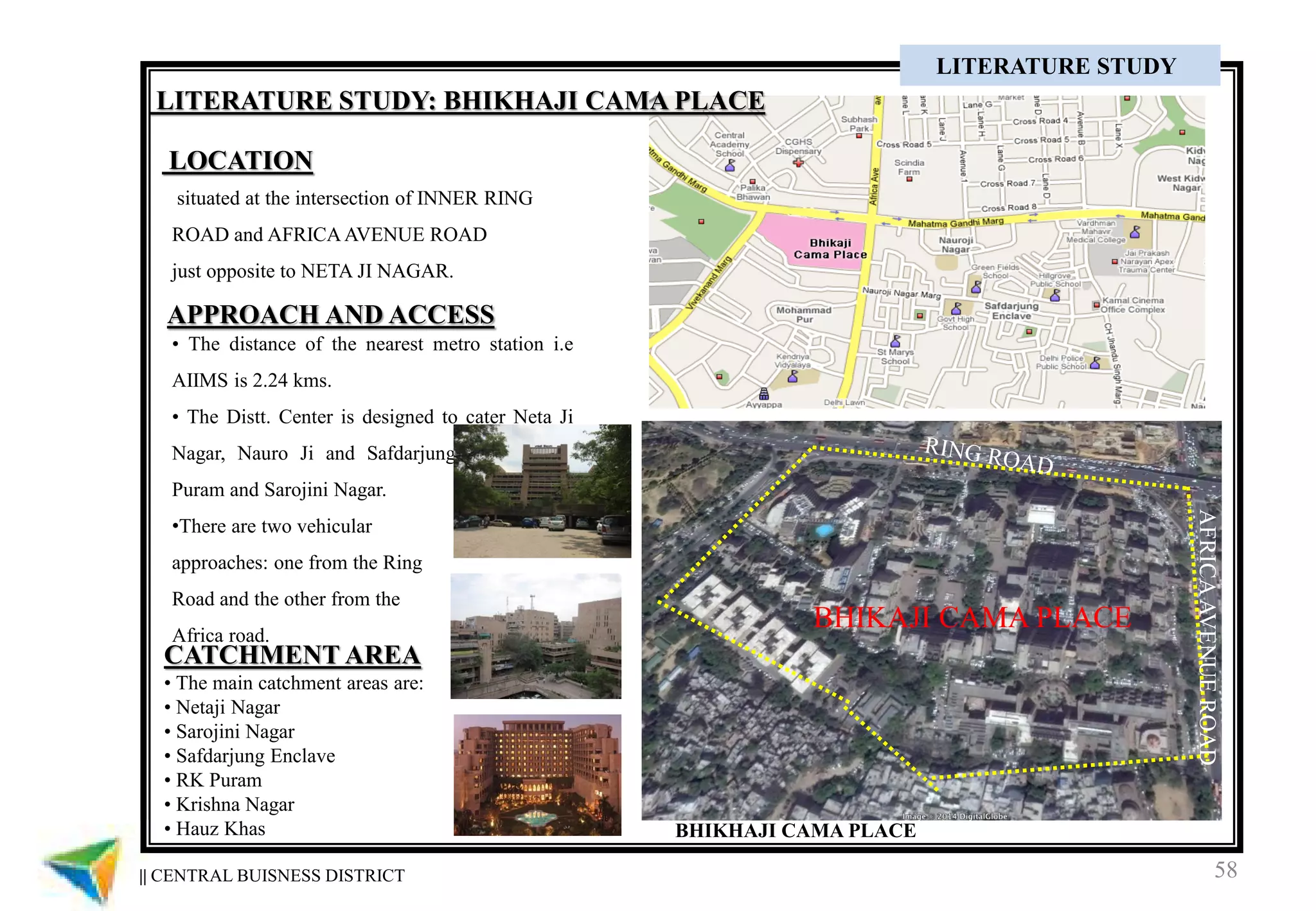 58|| CENTRAL BUISNESS DISTRICT
CASE STUDY
BHIKAJI CAMA PLACE
AFRICAAVENUEROAD
situated at the intersection of INNER RING
ROAD and AFRICA AVENUE ROAD
just opposite to NETA JI NAGAR.
• The distance of the nearest metro station i.e
AIIMS is 2.24 kms.
• The Distt. Center is designed to cater Neta Ji
Nagar, Nauro Ji and Safdarjung Enclave RK
Puram and Sarojini Nagar.
•There are two vehicular
approaches: one from the Ring
Road and the other from the
Africa road.
APPROACH AND ACCESS
LOCATION
LITERATURE STUDY
CATCHMENT AREA
• The main catchment areas are:
• Netaji Nagar
• Sarojini Nagar
• Safdarjung Enclave
• RK Puram
• Krishna Nagar
• Hauz Khas BHIKHAJI CAMA PLACE
LITERATURE STUDY: BHIKHAJI CAMA PLACE
 