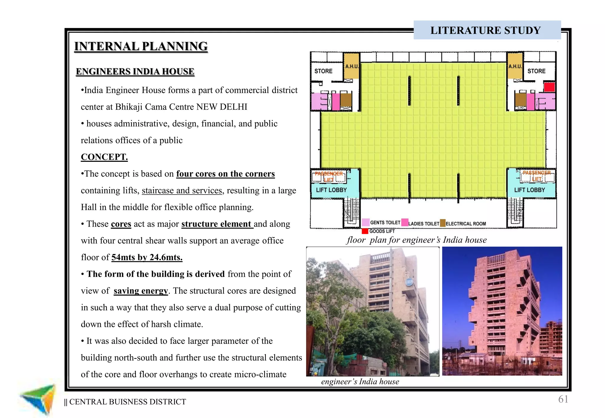 61|| CENTRAL BUISNESS DISTRICT
CASE STUDY
ENGINEERS INDIA HOUSE
•India Engineer House forms a part of commercial district
center at Bhikaji Cama Centre NEW DELHI
• houses administrative, design, financial, and public
relations offices of a public
CONCEPT.
•The concept is based on four cores on the corners
containing lifts, staircase and services, resulting in a large
Hall in the middle for flexible office planning.
• These cores act as major structure element and along
with four central shear walls support an average office
floor of 54mts by 24.6mts.
• The form of the building is derived from the point of
view of saving energy. The structural cores are designed
in such a way that they also serve a dual purpose of cutting
down the effect of harsh climate.
• It was also decided to face larger parameter of the
building north-south and further use the structural elements
of the core and floor overhangs to create micro-climate
floor plan for engineer’s India house
engineer’s India house
INTERNAL PLANNING
LITERATURE STUDY
 