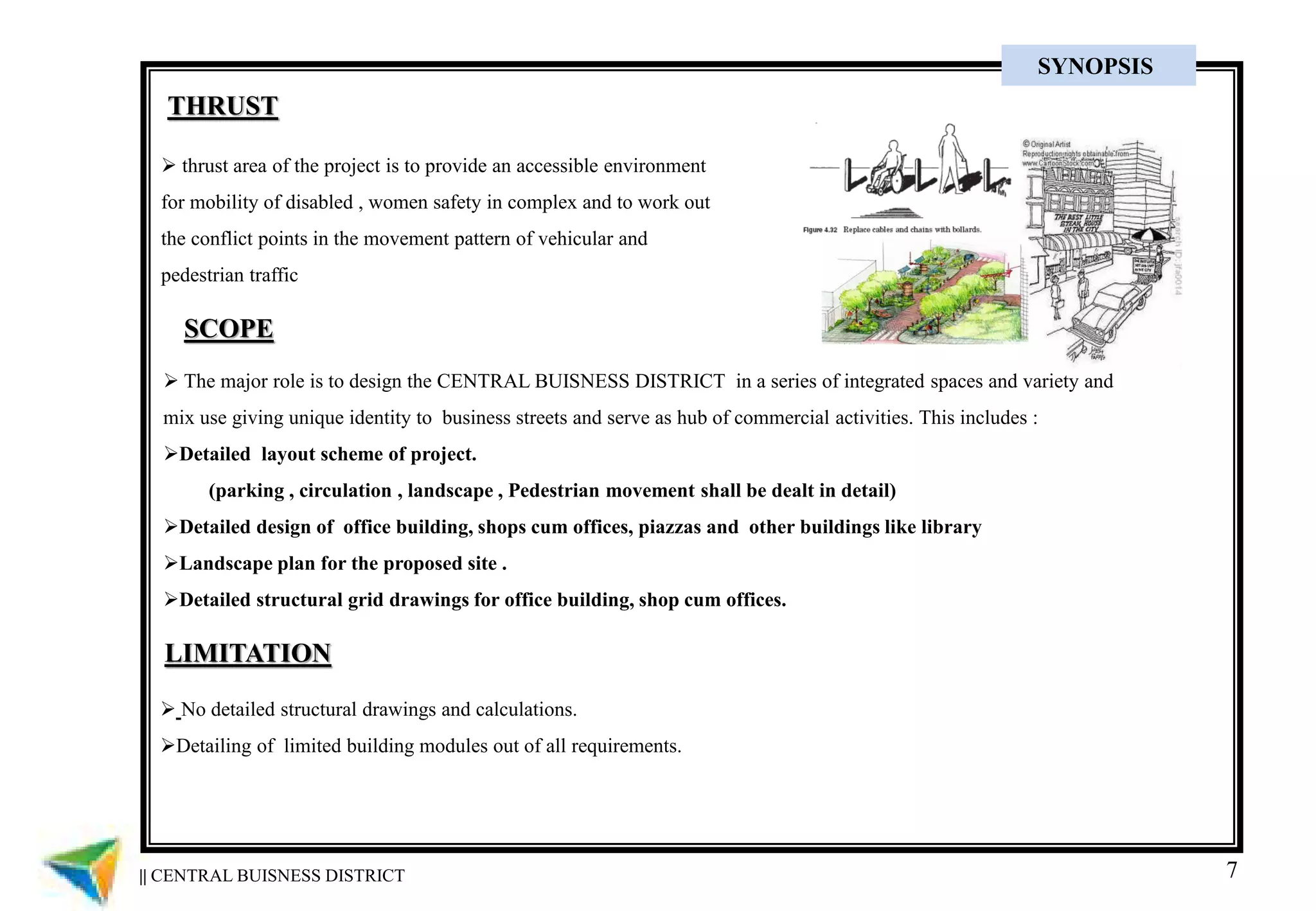 7
SCOPE
 The major role is to design the CENTRAL BUISNESS DISTRICT in a series of integrated spaces and variety and
mix use giving unique identity to business streets and serve as hub of commercial activities. This includes :
Detailed layout scheme of project.
(parking , circulation , landscape , Pedestrian movement shall be dealt in detail)
Detailed design of office building, shops cum offices, piazzas and other buildings like library
Landscape plan for the proposed site .
Detailed structural grid drawings for office building, shop cum offices.
LIMITATION
 No detailed structural drawings and calculations.
Detailing of limited building modules out of all requirements.
THRUST
 thrust area of the project is to provide an accessible environment
for mobility of disabled , women safety in complex and to work out
the conflict points in the movement pattern of vehicular and
pedestrian traffic
|| CENTRAL BUISNESS DISTRICT
SYNOPSIS
 