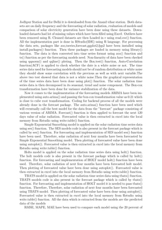 Jodhpur Station and for Delhi it is downloaded from the Anand vihar station. Both data-
sets are on daily frequency and the forecasting of solar radiation, evaluation of models and
comparison of solar electricity generation have been done using these datasets. Down-
loaded datasets had lot of missing values which have been ﬁlled using Excel. Outliers have
been removed using R. Cleaned datasets are then Loaded in r using read.csv() function.
All the implementation part is done in RStudio(IDE) using R language. For processing
the data sets, packages like zoo,tseries,forecast,ggplot2,fpp2 have been installed using
install.packages() function. Then these packages are loaded in memory using library()
function. The data is then converted into time series format using zoo() function and
ts() function as per the forecasting models need. Non-linearity of data have been checked
using qqnorm() and qqline() ploting. Then the Box.test() function, Auto-Correlation
function(ACF) is applied to check whether the date is a white noise or not. The time
series data used for forecasting models should not be of random distribution or white noise
they should show some correlation with the previous as well as with next variable.The
above two test showed that data is not a white noise.Then the graphical representation
of the time series data have been done using plot() function. The solar radiation time
series data is then decomposed in its seasonal, trend and noise component. The Box-cox
transformation have been done for variance stabilization of the data.
Now it comes to the implementation of the forecasting models ARIMA have been im-
plemented using auto.arima() and passing the box-cox transformation value as 0.21 which
is close to cube root transformation. Coding for backend process of all the models were
already done in the forecast package. The auto.arima() function have been used which
will eventually call the best model for the data from the ”forecast” package consisting of
various version of ARIMA. Forecast() function is then applied to forecast the next 120
days value of solar radiation. Forecasted value is then extracted in excel into the local
memory from Rstudio using write.table() function.
Simple Exponential Smoothing model is applied on the solar radiation time series data
using ses() function. The SES models code is also present in the forecast package which is
called by ses() function. For forecasting and implementation of SES model ses() function
have been used. Therefore, solar radiation of next four months have been forecasted by
Simple Exponential Smoothing model. Then plotting of forecasted value have been done
using autoplot(). Forecasted value is then extracted in excel into the local memory from
Rstudio using write.table() function.
Holts model is applied on the solar radiation time series data using holt() function.
The holt models code is also present in the forecast package which is called by holt()
function. For forecasting and implementation of HOLT model holt() function have been
used. Therefore, solar radiation of next four months have been forecasted holt model.
Then plotting of forecasted value have been done using autoplot(). Forecasted value is
then extracted in excel into the local memory from Rstudio using write.table() function.
TBATS model is applied on the solar radiation time series data using tbats() function.
TBATS models code is also present in the forecast package which is called by tbats()
function. For forecasting and implementation of HOLT model it is needed to pass tbats()
function. Therefore, Therefore, solar radiation of next four months have been forecasted
using TBATS model. Then plotting of forecasted value have been done using autoplot().
Forecasted value is then extracted in excel into the local memory from Rstudio using
write.table() function. All the data which is extracted from the models are the predicted
data of the models
RMSE, MAPE, MAE have been used to compare each model using the 20 percent of
 