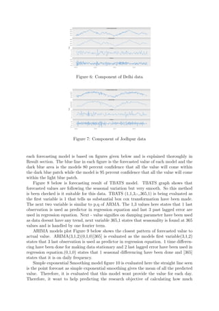 Figure 6: Component of Delhi data
Figure 7: Component of Jodhpur data
each forecasting model is based on ﬁgures given below and is explained thoroughly in
Result section. The blue line in each ﬁgure is the forecasted value of each model and the
dark blue area is the models 80 percent conﬁdence that all the value will come within
the dark blue patch while the model is 95 percent conﬁdence that all the value will come
within the light blue patch.
Figure 8 below is forecasting result of TBATS model. TBATS graph shows that
forecasted values are following the seasonal variation but very smooth. So this method
is been checked is it suitable for this data. TBATS (1,1,3,-,,365,1) is being evaluated as
the ﬁrst variable is 1 that tells us substantial box cox transformation have been made.
The next two variable is similar to p,q of ARMA. The 1,3 values here states that 1 last
observation is used as predictor in regression equation and last 3 past lagged error are
used in regression equation. Next - value signiﬁes on damping parameter have been used
as data doesnt have any trend, next variable 365,1 states that seasonality is found at 365
values and is handled by one fourier term.
ARIMA models plot Figure 9 below shows the closest pattern of forecasted value to
actual value. ARIMA(3,1,2)(0,1,0)[365] is evaluated as the models ﬁrst variable(3,1,2)
states that 3 last observation is used as predictor in regression equation. 1 time diﬀeren-
cing have been done for making data stationary and 2 last lagged error have been used in
regression equation.(0,1,0) states that 1 seasonal diﬀerencing have been done and [365]
states that it is on daily frequency.
Simple exponential Smoothing model ﬁgure 10 is evaluated here the straight line seen
is the point forecast as simple exponential smoothing gives the mean of all the predicted
value. Therefore, it is evaluated that this model wont provide the value for each day.
Therefore, it wont to help predicting the research objective of calculating how much
 