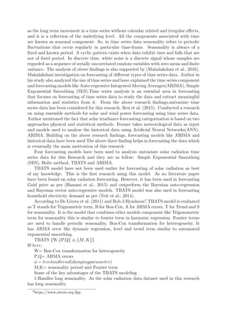 as the long term movement in a time series without calendar related and irregular eﬀects,
and it is a reﬂection of the underlying level. All the components associated with time
are known as seasonal component. So, in time series data seasonality refers to periodic
ﬂuctuations that occur regularly in particular time-frame. Seasonality is always of a
ﬁxed and known period. A cyclic pattern exists when data exhibit rises and falls that are
not of ﬁxed period. In discrete time, white noise is a discrete signal whose samples are
regarded as a sequence of serially uncorrelated random variables with zero mean and ﬁnite
variance. The analysis of above ﬁndings is also supported by (Mahalakshmi et al.; 2016).
Mahalakshmi investigation on forecasting of diﬀerent types of time series data. Author in
his study also analyzed the use of time series and have explained the time series component
and forecasting models like Auto-regressive Integrated Moving Averages(ARIMA), Simple
Exponential Smoothing (SES).Time series analysis is an essential area in forecasting
that focuses on forecasting of time series data to study the data and extract meaningful
information and statistics from it. From the above research ﬁndings,univariate time
series data has been considered for this research. Ren et al. (2015). Conducted a research
on using ensemble methods for solar and wind power forecasting using time series data.
Author mentioned the fact that solar irradiance forecasting categorization is based on two
approaches physical and statistical methods. Former takes meteorological data as input
and models used to analyse the historical data using Artiﬁcial Neural Networks(ANN),
ARIMA. Building on the above research ﬁndings, forecasting models like ARIMA and
historical data have been used.The above three ﬁnding helps in forecasting the data which
is eventually the main motivation of this research
Four forecasting models have been used to analysis univariate solar radiation time
series data for this Research and they are as follow: Simple Exponential Smoothing
(SES), Holts method, TBATS and ARIMA.
TBATS model have not been used earlier for forecasting of solar radiation as best
of my knowledge. This is the ﬁrst research using this model. As no literature paper
have been found on solar radiation forecasting. However, it has been used in forecasting
Gold price as per (Hassani et al.; 2015) and outperform the Bayesian auto-regression
and Bayesian vector auto-regressive models. TBATS model was also used in forecasting
household electricity demand as per (Veit et al.; 2014).
According to De Livera et al. (2011) and Rob.J.Hyndman2
,TBATS model is evaluated
as T stands for Trignometric term, B for Box-Cox, A for ARMA errors, T for Trend and S
for seasonality. It is the model that combines other models component like Trigonometric
term for seasonality this is similar to fourier term in harmonic regression. Fourier terms
are used to handle periodic seasonality, Box-Cox transformation for heterogeneity, It
has ARMA error like dynamic regression, level and trend term similar to automated
exponential smoothing.
TBATS {W,{P,Q} φ, {M, K}}
Where,
W= Box-Cox transformation for heterogeneity
P,Q= ARMA errors
φ = levelandtrend(dampingparameter)
M,K= seasonality period and Fourier term
Some of the key advantages of the TBATS modeling
1.Handles long seasonality. As the solar radiation data dataset used in this research
has long seasonality
2
https://www.otexts.org/fpp
 